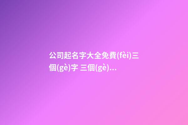 公司起名字大全免費(fèi)三個(gè)字 三個(gè)字簡(jiǎn)潔大氣的公司名稱,起名之家